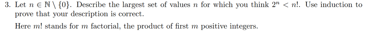 3. Let n ≤ N \ {0}. Describe the largest set of values n for which you think 2″ < n!. Use induction to
prove that your description is correct.
Here m! stands for m factorial, the product of first m positive integers.
