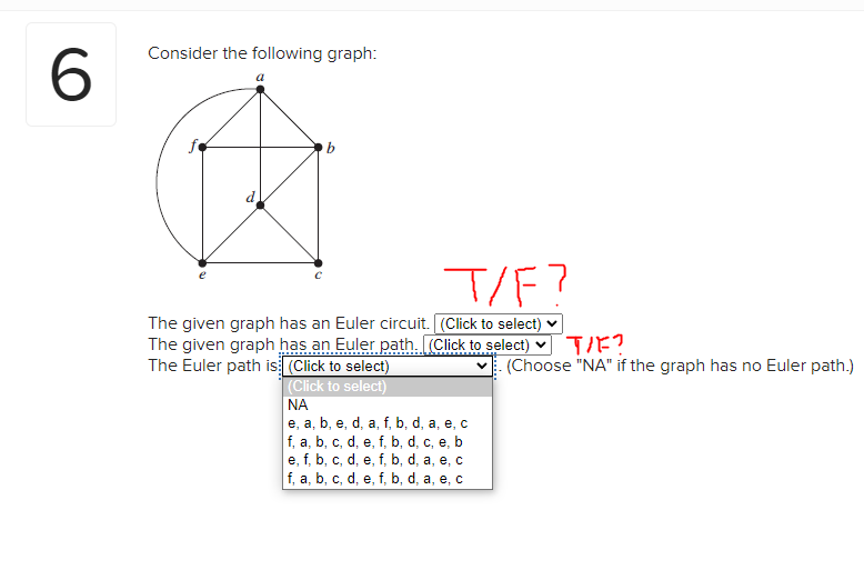 6
Consider the following graph:
a
T/F?
The given graph has an Euler circuit. (Click to select)
The given graph has an Euler path. (Click to select) ✓
The Euler path is (Click to select)
(Click to select)
ΝΑ
e, a, b, e, d, a, f, b, d, a, e, c
f, a, b, c, d, e, f, b, d, c, e, b
e, f, b, c, d, e, f, b, d, a, e, c
f, a, b, c, d, e, f, b, d, a, e, c
TIF?
(Choose "NA" if the graph has no Euler path.)