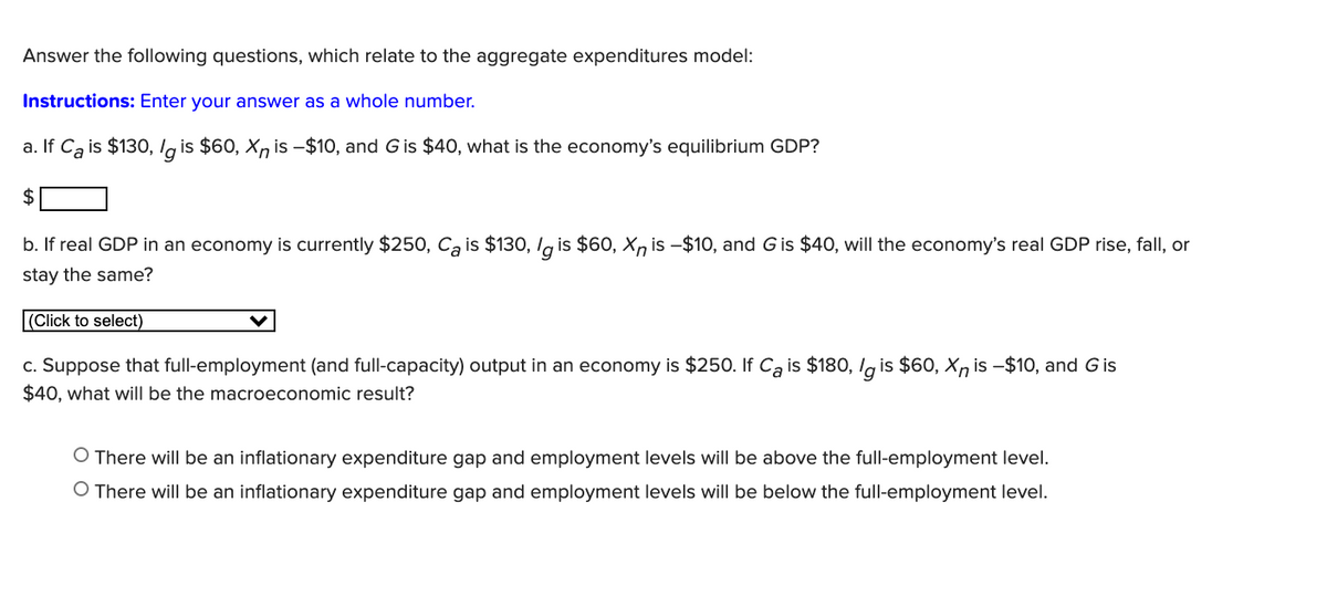 Answer the following questions, which relate to the aggregate expenditures model:
Instructions: Enter your answer as a whole number.
a. If Ca is $130, lg is $60, X, is -$10, and G is $40, what is the economy's equilibrium GDP?
$
b. If real GDP in an economy is currently $250, Ca is $130, l is $60, Xn is –$10, and G is $40, will the economy's real GDP rise, fall, or
stay the same?
|(Click to select)
c. Suppose that full-employment (and full-capacity) output in an economy is $250. If Ca is $180, Ig is $60, Xn is -$10, and Gis
$40, what will be the macroeconomic result?
O There will be an inflationary expenditure gap and employment levels will be above the full-employment level.
O There will be an inflationary expenditure gap and employment levels will be below the full-employment level.
