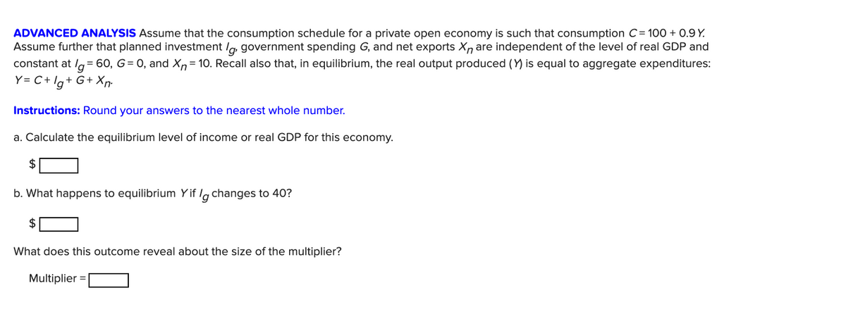 ADVANCED ANALYSIS Assume that the consumption schedule for a private open economy is such that consumption C= 100 + 0.9 Y.
Assume further that planned investment /g, government spending G, and net exports Xn are independent of the level of real GDP and
constant at lg= 60, G= 0, and Xn= 10. Recall also that, in equilibrium, the real output produced (Y) is equal to aggregate expenditures:
Y= C+ lg+ G+ Xn.
Instructions: Round your answers to the nearest whole number.
a. Calculate the equilibrium level of income or real GDP for this economy.
$
b. What happens to equilibrium Yif lg changes to 40?
2$
What does this outcome reveal about the size of the multiplier?
Multiplier =
