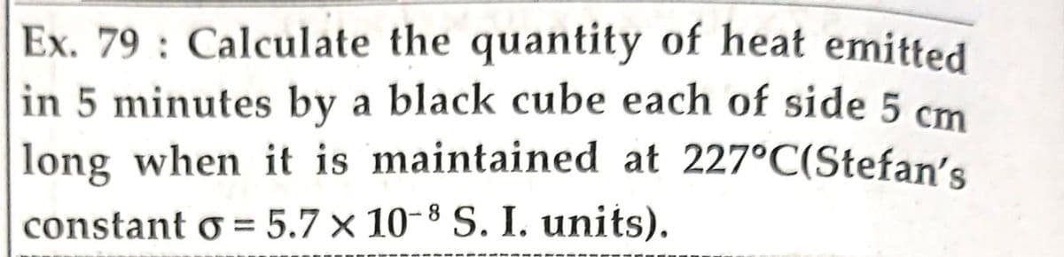 Ex. 79: Calculate the quantity of heat emitted
in 5 minutes by a black cube each of side 5 cm
long when it is maintained at 227°C(Stefan's
constant o = 5.7 x 10-8 S. I. units).