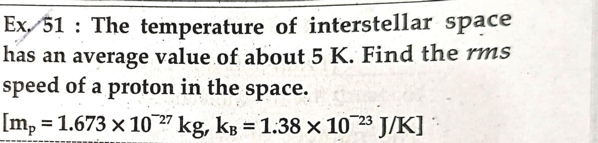 Ex 51: The temperature of interstellar space
has an average value of about 5 K. Find the rms
speed of a proton in the space.
[mp = 1.673 x 10 27 kg, kB = 1.38 x 10 23 J/K]
