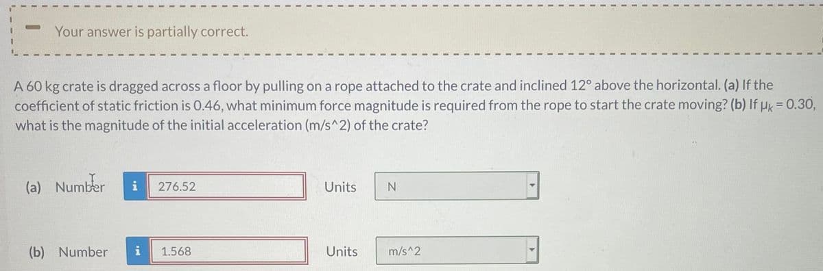 Your answer is partially correct.
A 60 kg crate is dragged across a floor by pulling on a rope attached to the crate and inclined 12° above the horizontal. (a) If the
coefficient of static friction is 0.46, what minimum force magnitude is required from the rope to start the crate moving? (b) If Hk = 0.30,
what is the magnitude of the initial acceleration (m/s^2) of the crate?
%3D
(a) Number
i
276.52
Units
(b) Number
i
1.568
Units
m/s^2
