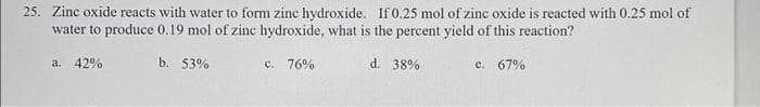 25. Zinc oxide reacts with water to form zinc hydroxide. If 0.25 mol of zinc oxide is reacted with 0.25 mol of
water to produce 0.19 mol of zinc hydroxide, what is the percent yield of this reaction?
b. 53%
c. 76%
d. 38%
e. 67%
a. 42%