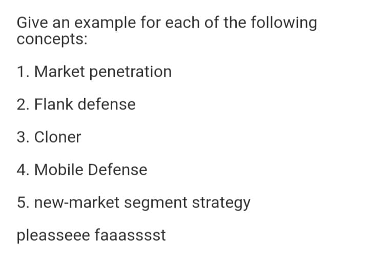 Give an example for each of the following
concepts:
1. Market penetration
2. Flank defense
3. Cloner
4. Mobile Defense
5. new-market segment strategy
pleasseee faaasssst
