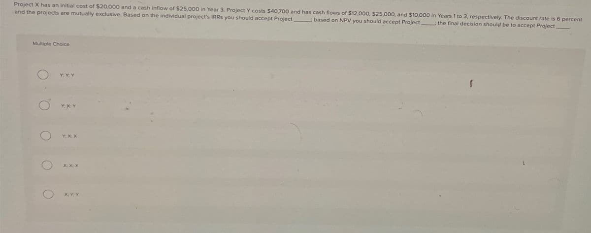 Project X has an initial cost of $20,000 and a cash inflow of $25,000 in Year 3. Project Y costs $40,700 and has cash flows of $12,000, $25,000, and $10,000 in Years 1 to 3, respectively. The discount rate is 6 percent
and the projects are mutually exclusive. Based on the individual project's IRRs you should accept Project. based on NPV you should accept Project: the final decision should be to accept Project.
Multiple Choice
O
O
O
O
Y; Y, Y
Y.XY
Y: X, X
X;X;X
X, Y, Y