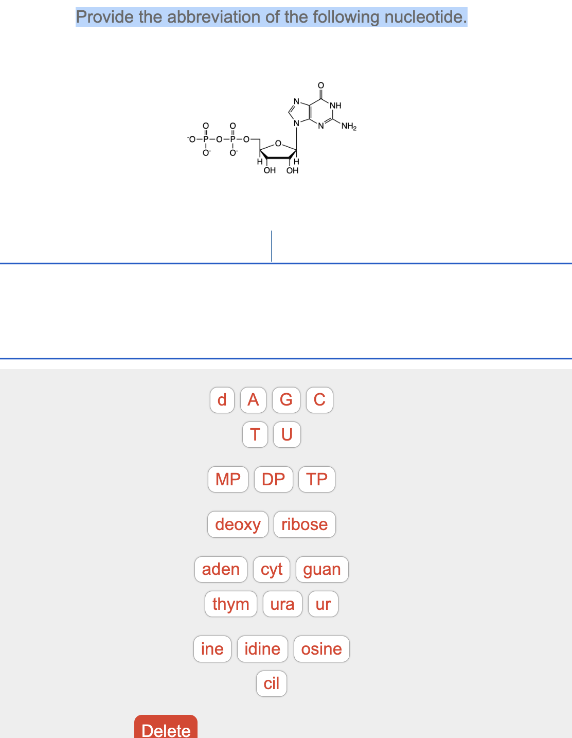 Provide the abbreviation of the following nucleotide.
of for
Delete
ܘ
MP
N
OH OH
d A G C
T U
N NH₂
DP TP
NH
deoxyribose
adencyt guan
thym ura ur
ine idine osine
cil