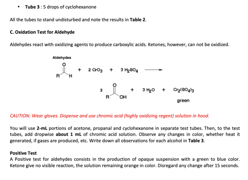 • Tube 3: 5 drops of cyclohexanone
All the tubes to stand undisturbed and note the results in Table 2.
C. Oxidation Test for Aldehyde
Aldehydes react with oxidizing agents to produce carboxylic acids. Ketones, however, can not be oxidized.
Aldehydes
R H
+ 2003 + 3 H₂SO4
R
OH
3 H₂0 +
Cr₂(SO4)3
green
CAUTION: Wear gloves. Dispense and use chromic acid (highly oxidizing regent) solution in hood.
You will use 2-mL portions of acetone, propanal and cyclohexanone in separate test tubes. Then, to the test
tubes, add dropwise about 1 mL of chromic acid solution. Observe any changes in color, whether heat it
generated, if gases are produced, etc. Write down all observations for each alcohol in Table 3.
Positive Test
A Positive test for aldehydes consists in the production of opaque suspension with a green to blue color.
Ketone give no visible reaction, the solution remaining orange in color. Disregard any change after 15 seconds.