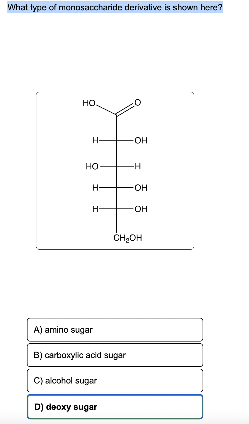 What type of monosaccharide derivative is shown here?
НО.
H
HO
H
H
A) amino sugar
B) carboxylic acid sugar
C) alcohol sugar
D) deoxy sugar
-OH
-H
-OH
-OH
CH₂OH