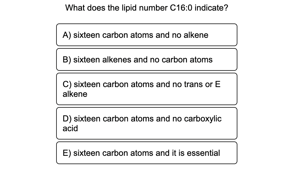 What does the lipid number C16:0 indicate?
A) sixteen carbon atoms and no alkene
B) sixteen alkenes and no carbon atoms
C) sixteen carbon atoms and no trans or E
alkene
D) sixteen carbon atoms and no carboxylic
acid
E) sixteen carbon atoms and it is essential