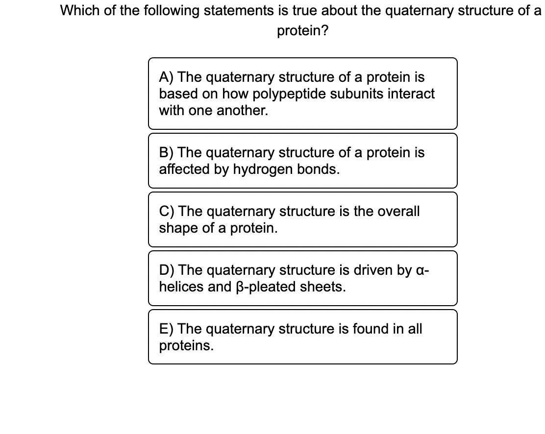 Which of the following statements is true about the quaternary structure of a
protein?
A) The quaternary structure of a protein is
based on how polypeptide subunits interact
with one another.
B) The quaternary structure of a protein is
affected by hydrogen bonds.
C) The quaternary structure is the overall
shape of a protein.
D) The quaternary structure is driven by a-
helices and B-pleated sheets.
E) The quaternary structure is found in all
proteins.