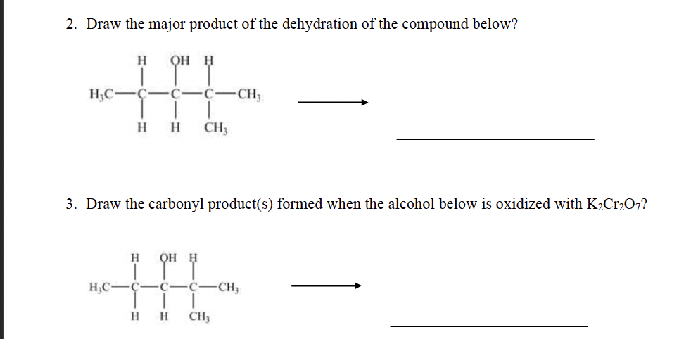 2. Draw the major product of the dehydration of the compound below?
Н OH H
HHL-
C CH₁
HH CH3
H₂C-C-C
3. Draw the carbonyl product(s) formed when the alcohol below is oxidized with K₂Cr₂O7?
H₂C-
H QOH H
H
C C
H CH3
-CH₂