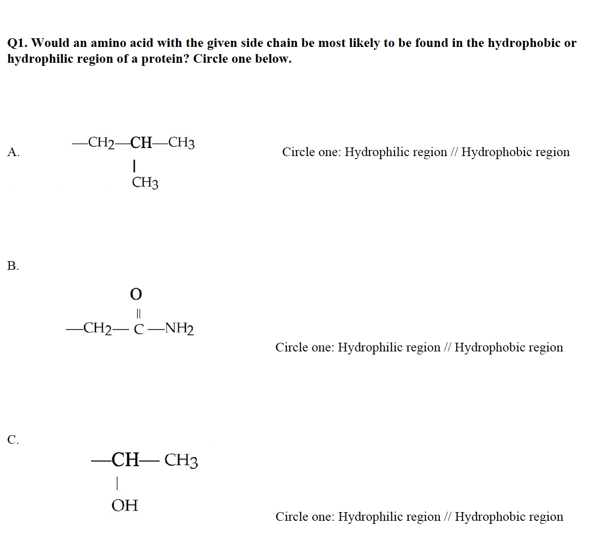 Q1. Would an amino acid with the given side chain be most likely to be found in the hydrophobic or
hydrophilic region of a protein? Circle one below.
A.
B.
C.
-CH₂-CH-CH3
I
CH3
O
-CH2-C-NH2
-CH-CH3
|
ОН
Circle one: Hydrophilic region // Hydrophobic region
Circle one: Hydrophilic region // Hydrophobic region
Circle one: Hydrophilic region // Hydrophobic region