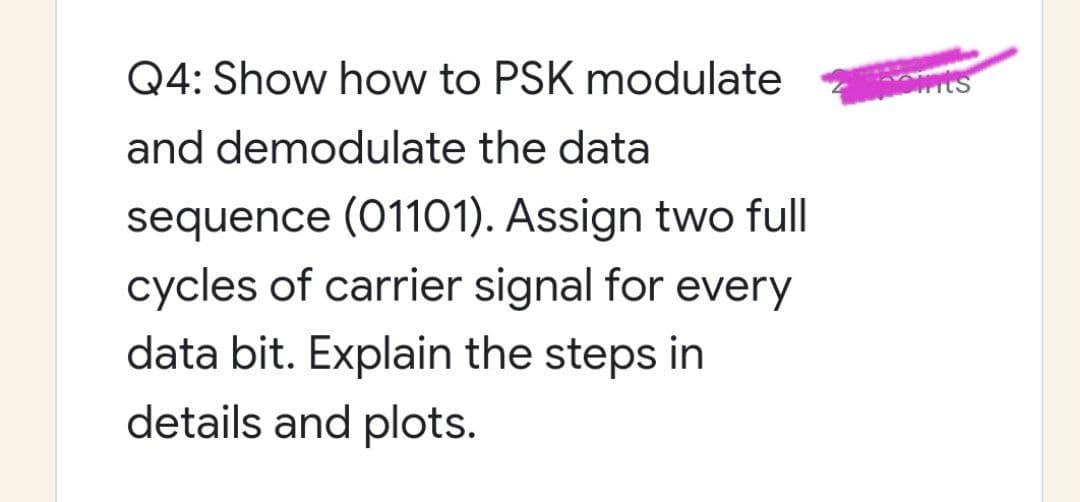 Q4: Show how to PSK modulate
and demodulate the data
sequence (01101). Assign two full
cycles of carrier signal for every
data bit. Explain the steps in
details and plots.