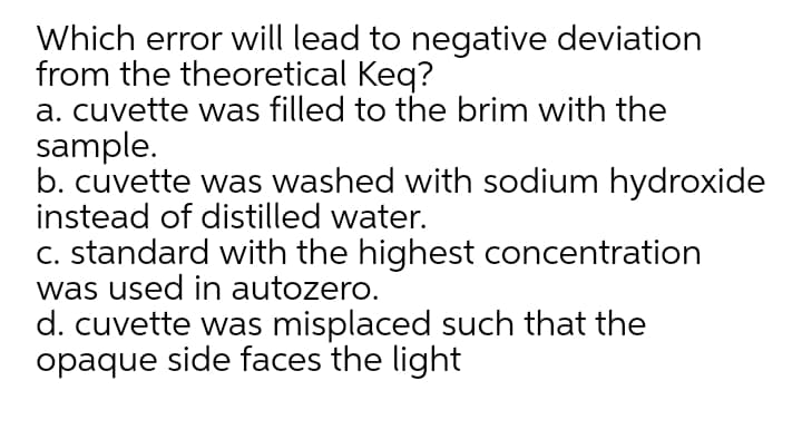 Which error will lead to negative deviation
from the theoretical Keq?
a. cuvette was filled to the brim with the
sample.
b. cuvette was washed with sodium hydroxide
instead of distilled water.
C. standard with the highest concentration
was used in autozero.
d. cuvette was misplaced such that the
opaque side faces the light
