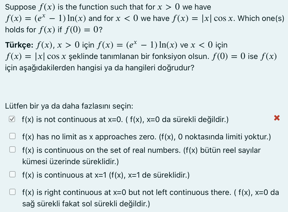 Suppose f(x) is the function such that for x > 0 we have
f(x) = (e* -
holds for f(x) if f(0) = 0?
1) In(x) and for x < 0 we have f(x) = |x| cos x. Which one(s)
Türkçe: f(x), x > 0 için f(x) = (e* – 1) In(x) ve x < 0 için
f(x) = |x| cos x şeklinde tanımlanan bir fonksiyon olsun. f(0) = 0 ise f(x)
için aşağıdakilerden hangisi ya da hangileri doğrudur?
Lütfen bir ya da daha fazlasını seçin:
O f(x) is not continuous at x=0. ( f(x), x=0 da sürekli değildir.)
f(x) has no limit as x approaches zero. (f(x), 0 noktasında limiti yoktur.)
f(x) is continuous on the set of real numbers. (f(x) bütün reel sayılar
kümesi üzerinde süreklidir.)
f(x) is continuous at x=1 (f(x), x=1 de süreklidir.)
f(x) is right continuous at x=0 but not left continuous there. (f(x), x=0 da
sağ sürekli fakat sol sürekli değildir.)
