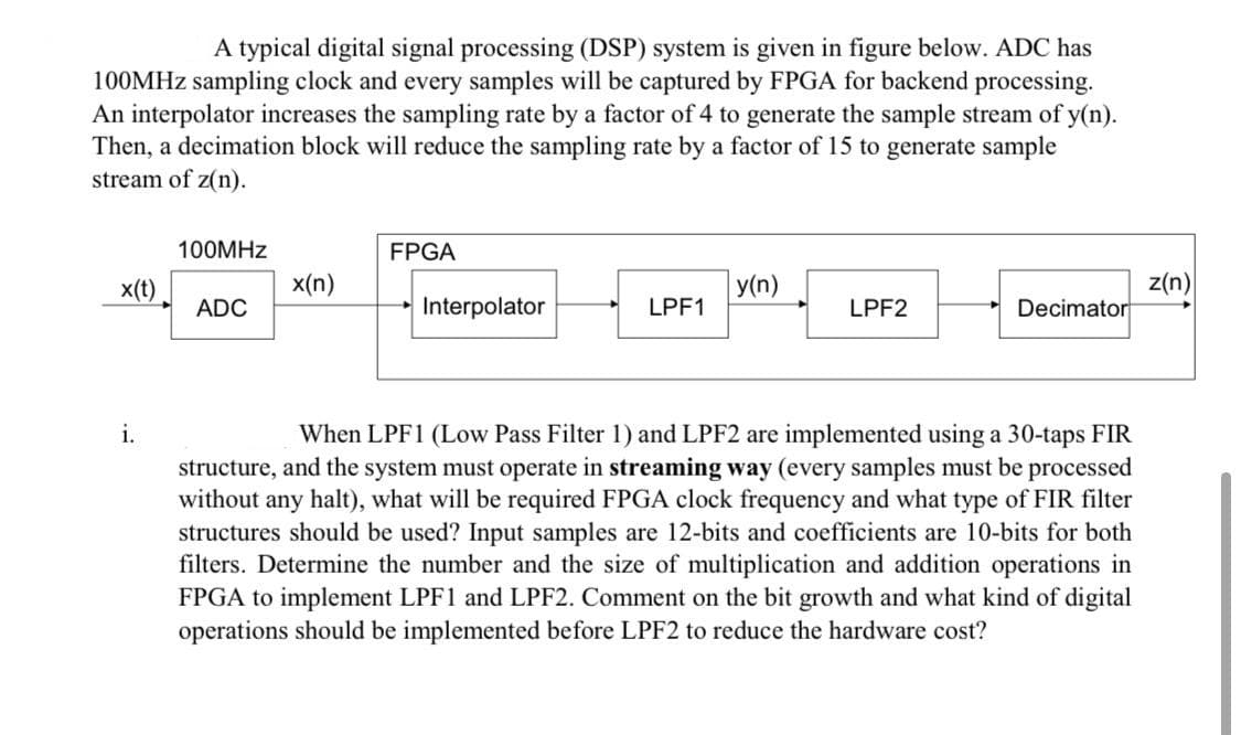 A typical digital signal processing (DSP) system is given in figure below. ADC has
100MHZ sampling clock and every samples will be captured by FPGA for backend processing.
An interpolator increases the sampling rate by a factor of 4 to generate the sample stream of y(n).
Then, a decimation block will reduce the sampling rate by a factor of 15 to generate sample
stream of z(n).
100MHZ
FPGA
z(n)
Decimator
x(t)
х(п)
y(n)
ADC
Interpolator
LPF1
LPF2
i.
When LPF1 (Low Pass Filter 1) and LPF2 are implemented using a 30-taps FIR
structure, and the system must operate in streaming way (every samples must be processed
without any halt), what will be required FPGA clock frequency and what type of FIR filter
structures should be used? Input samples are 12-bits and coefficients are 10-bits for both
filters. Determine the number and the size of multiplication and addition operations in
FPGA to implement LPF1 and LPF2. Comment on the bit growth and what kind of digital
operations should be implemented before LPF2 to reduce the hardware cost?
