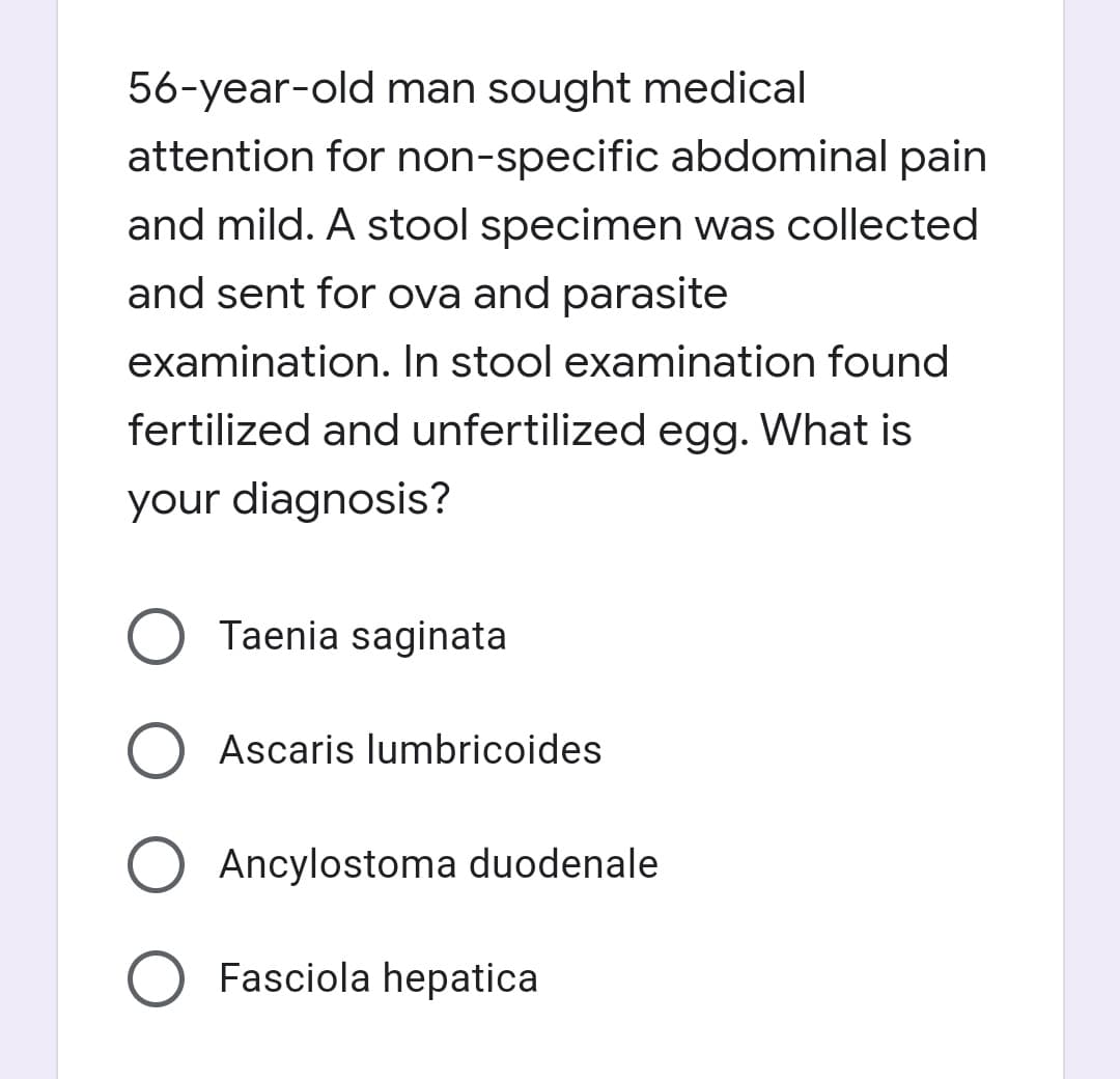 56-year-old man sought medical
attention for non-specific abdominal pain
and mild. A stool specimen was collected
and sent for ova and parasite
examination. In stool examination found
fertilized and unfertilized egg. What is
your diagnosis?
Taenia saginata
Ascaris lumbricoides
Ancylostoma duodenale
Fasciola hepatica

