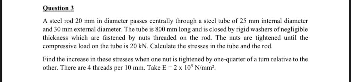 Question 3
A steel rod 20 mm in diameter passes centrally through a steel tube of 25 mm internal diameter
and 30 mm external diameter. The tube is 800 mm long and is closed by rigid washers of negligible
thickness which are fastened by nuts threaded on the rod. The nuts are tightened until the
compressive load on the tube is 20 kN. Calculate the stresses in the tube and the rod.
Find the increase in these stresses when one nut is tightened by one-quarter of a turn relative to the
other. There are 4 threads per 10 mm. Take E = 2 x 10$ N/mm².
