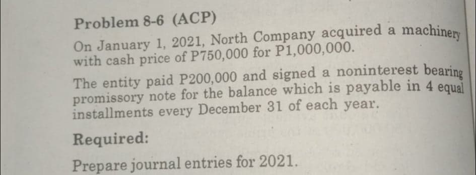 Problem 8-6 (ACP)
On January 1, 2021, North Company acquired a machiner
with cash price of P750,000 for P1,000,000.
The entity paid P200,000 and signed a noninterest bearine
promissory note for the balance which is payable in 4 eaual
installments every December 31 of each year.
Required:
Prepare journal entries for 2021.
