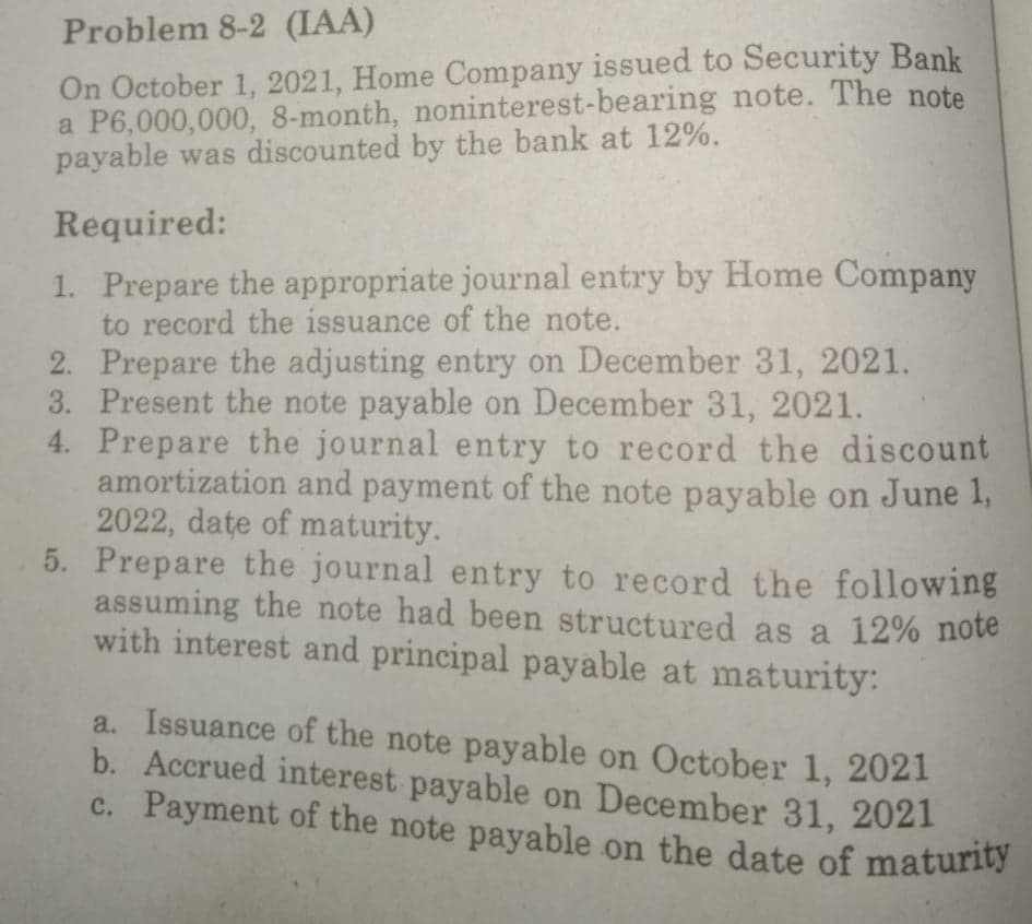 Problem 8-2 (IAA)
On October 1, 2021, Home Company issued to Security Bank
a P6,000,000, 8-month, noninterest-bearing note. The note
payable was discounted by the bank at 12%.
Required:
1. Prepare the appropriate journal entry by Home Company
to record the issuance of the note.
2. Prepare the adjusting entry on December 31, 2021.
3. Present the note payable on December 31, 2021.
4. Prepare the journal entry to record the discount
amortization and payment of the note payable on June 1,
2022, date of maturity.
5. Prepare the journal entry to record the following
assuming the note had been structured as a 12% note
with interest and principal payable at maturity:
a. Issuance of the note payable on October 1, 2021
b. Accrued interest payable on December 31, 2021
c. Payment of the note payable on the date of maturity
