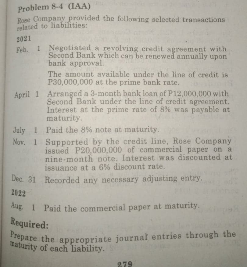 Prepare the appropriate journal entries through the
Problem 8-4 (IAA)
Rose Company provided the following selected transactions
related to liabilities:
2021
Feb. 1 Negotiated a revolving credit agreement with
Second Bank which can be renewed annually upon
bank approval.
The amount available under the line of credit is
P30,000,000 at the prime bank rate.
April 1 Arranged a 3-month bank loan of P12,000,000 with
Second Bank under the line of credit agreement.
Interest at the prime rate of 8% was payable at
maturity.
July 1 Paid the 8% note at maturity.
Nov. 1 Supported by the credit line, Rose Company
issued P20,000,000 of commercial paper on a
nine-month note. Interest was discounted at
issuance at a 6% discount rate.
Dec. 31 Recorded any necessary adjusting entry.
2022
Aug. 1 Paid the commercial paper at maturity.
Required:
maturity of each liability.
279
