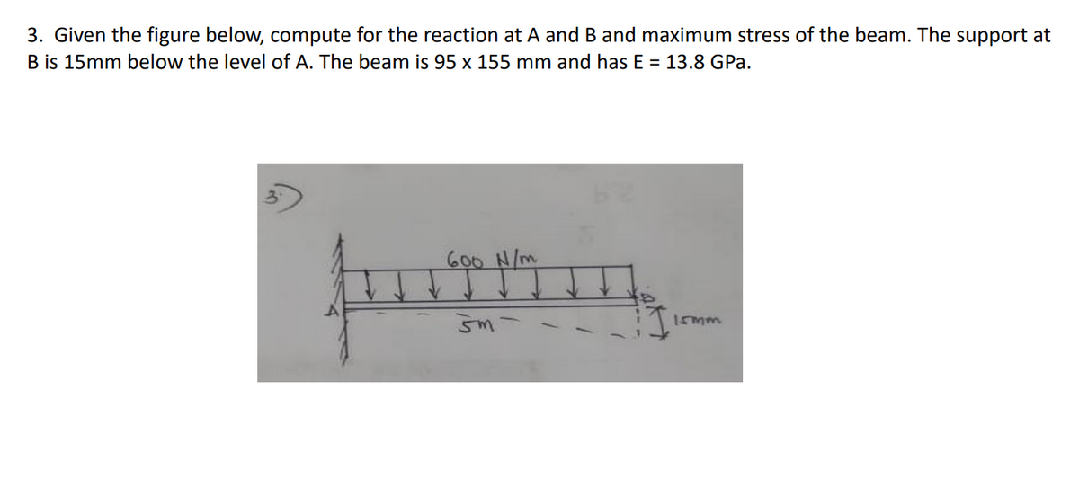 3. Given the figure below, compute for the reaction at A and B and maximum stress of the beam. The support at
B is 15mm below the level of A. The beam is 95 x 155 mm and has E = 13.8 GPa.
ろ
600 N/m
Imm
