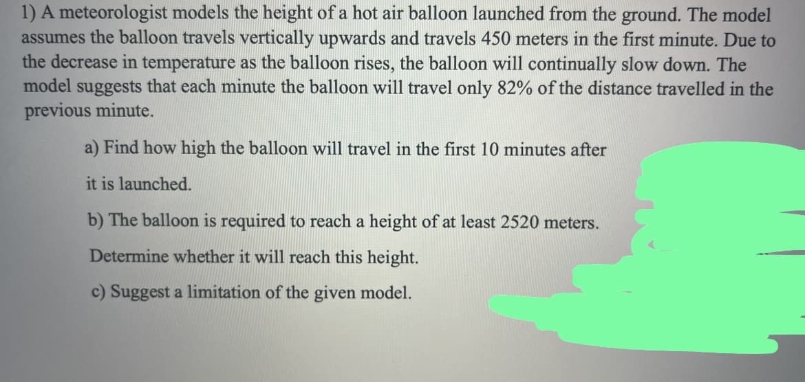 1) A meteorologist models the height of a hot air balloon launched from the ground. The model
assumes the balloon travels vertically upwards and travels 450 meters in the first minute. Due to
the decrease in temperature as the balloon rises, the balloon will continually slow down. The
model suggests that each minute the balloon will travel only 82% of the distance travelled in the
previous minute.
a) Find how high the balloon will travel in the first 10 minutes after
it is launched.
b) The balloon is required to reach a height of at least 2520 meters.
Determine whether it will reach this height.
c) Suggest a limitation of the given model.