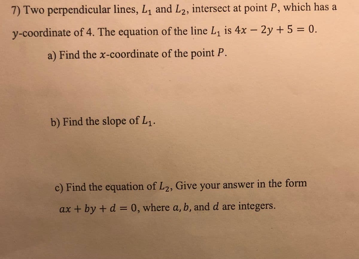 7) Two perpendicular lines, L₁ and L2, intersect at point P, which has a
y-coordinate of 4. The equation of the line L₁ is 4x - 2y + 5 = 0.
a) Find the x-coordinate of the point P.
b) Find the slope of L₁.
c) Find the equation of L2, Give your answer in the form
ax + by + d = 0, where a, b, and d are integers.