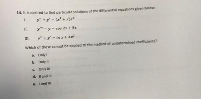 14. It is desired to find particular solutions of the differential equations given below:
1.
y"+y' = (x³ + x)e²
y"" - y = cos 2x + 5x
y"+y' = ln x + 4x²
Which of these cannot be applied to the method of undetermined coefficients?
a. Only 1
b. Only II
c. Only III
d. II and III
e. I and III
II.
III.