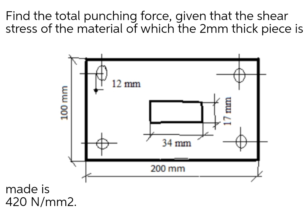 Find the total punching force, given that the shear
stress of the material of which the 2mm thick piece is
12 mm
34 mm
200 mm
made is
420 N/mm2.
100 mm
17 mm
