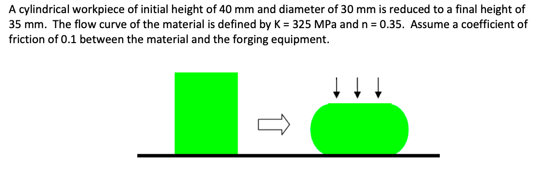 A cylindrical workpiece of initial height of 40 mm and diameter of 30 mm is reduced to a final height of
35 mm. The flow curve of the material is defined by K = 325 MPa and n = 0.35. Assume a coefficient of
friction of 0.1 between the material and the forging equipment.
