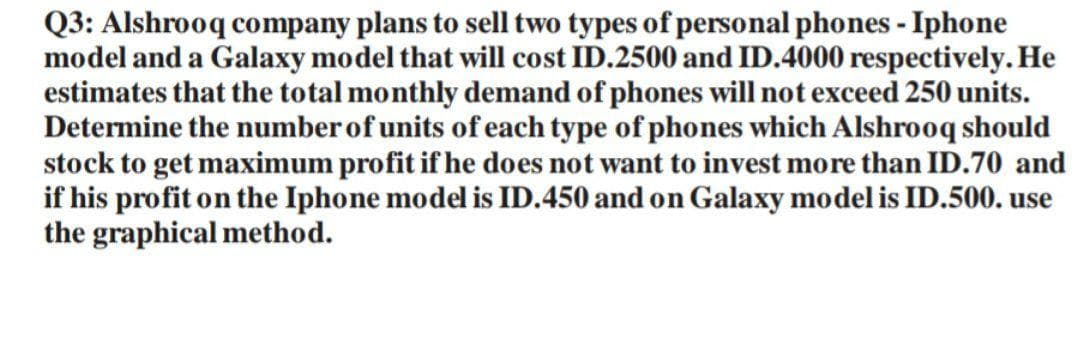 Q3: Alshrooq company plans to sell two types of personal phones - Iphone
model and a Galaxy model that will cost ID.2500 and ID.4000 respectively. He
estimates that the total monthly demand of phones will not exceed 250 units.
Determine the number of units of each type of phones which Alshrooq should
stock to get maximum profit if he does not want to invest more than ID.70 and
if his profit on the Iphone model is ID.450 and on Galaxy model is ID.500. use
the graphical method.
