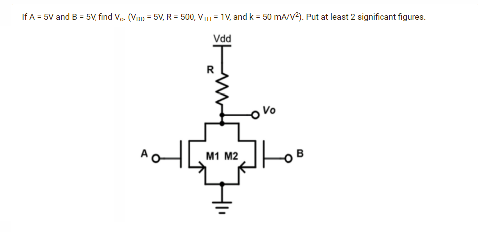 If A = 5V and B = 5V, find Vo. (VDD = 5V, R = 500, VTH = 1V, and k = 50 mA/V²). Put at least 2 significant figures.
Vdd
Vo
R
M1 M2
B