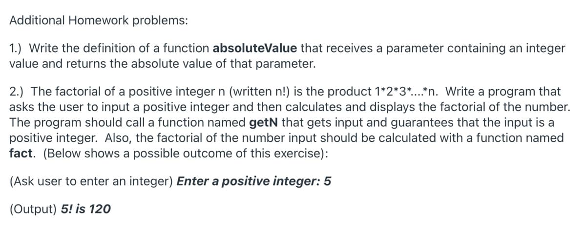 Additional Homework problems:
1.) Write the definition of a function absoluteValue that receives a parameter containing an integer
value and returns the absolute value of that parameter.
2.) The factorial of a positive integer n (written n!) is the product 1*2*3*..*n. Write a program that
asks the user to input a positive integer and then calculates and displays the factorial of the number.
The program should call a function named getN that gets input and guarantees that the input is a
positive integer. Also, the factorial of the number input should be calculated with a function named
fact. (Below shows a possible outcome of this exercise):
(Ask user to enter an integer) Enter a positive integer: 5
(Output) 5! is 120
