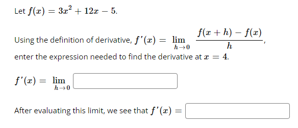 Let f(x) = 3x² + 12x − 5.
Using the definition of derivative, f'(x) = lim
h→0
enter the expression needed to find the derivative at x = 4.
f'(x) = lim
h→0
f(x+h)-f(x)
h
After evaluating this limit, we see that f'(x) =