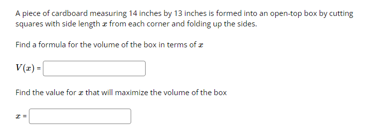 A piece of cardboard measuring 14 inches by 13 inches is formed into an open-top box by cutting
squares with side length a from each corner and folding up the sides.
Find a formula for the volume of the box in terms of a
V(x) =
Find the value for x that will maximize the volume of the box
x =