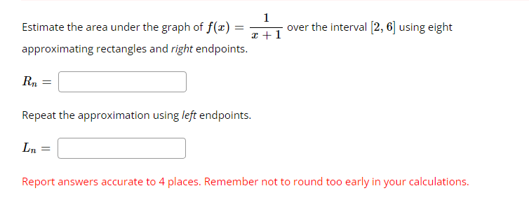 Estimate the area under the graph of f(x):
approximating rectangles and right endpoints.
Rn
=
=
L₁ =
1
x + 1
Repeat the approximation using left endpoints.
over the interval [2, 6] using eight
Report answers accurate to 4 places. Remember not to round too early in your calculations.