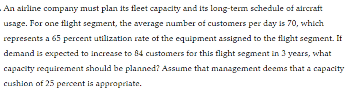 . An airline company must plan its fleet capacity and its long-term schedule of aircraft
usage. For one flight segment, the average number of customers per day is 70, which
represents a 65 percent utilization rate of the equipment assigned to the flight segment. If
demand is expected to increase to 84 customers for this flight segment in 3 years, what
capacity requirement should be planned? Assume that management deems that a capacity
cushion of 25 percent is appropriate.