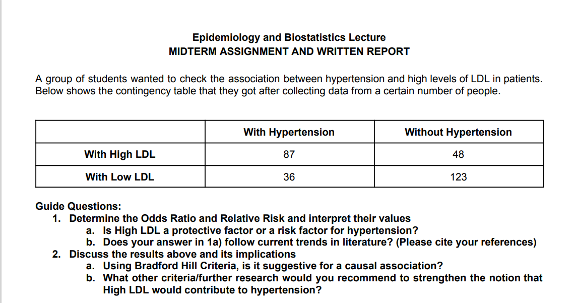 Epidemiology and Biostatistics Lecture
MIDTERM ASSIGNMENT AND WRITTEN REPORT
A group of students wanted to check the association between hypertension and high levels of LDL in patients.
Below shows the contingency table that they got after collecting data from a certain number of people.
With High LDL
With Low LDL
With Hypertension
87
36
Without Hypertension
48
123
Guide Questions:
1. Determine the Odds Ratio and Relative Risk and interpret their values
a. Is High LDL a protective factor or a risk factor for hypertension?
b. Does your answer in 1a) follow current trends in literature? (Please cite your references)
2. Discuss the results above and its implications
a. Using Bradford Hill Criteria, is it suggestive for a causal association?
b. What other criteria/further research would you recommend to strengthen the notion that
High LDL would contribute to hypertension?