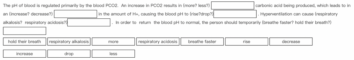 The pH of blood is regulated primarily by the blood PCO2. An increase in PCO2 results in (more? less?)
an (increase? decrease?)
carbonic acid being produced, which leads to in
Hyperventilation can cause (respiratory
in the amount of H+, causing the blood pH to (rise?drop?)
alkalosis? respiratory acidosis?)
In order to return the blood pH to normal, the person should temporarily (breathe faster? hold their breath?)
hold their breath
increase
respiratory alkalosis
drop
more
less
respiratory acidosis
breathe faster
rise
decrease