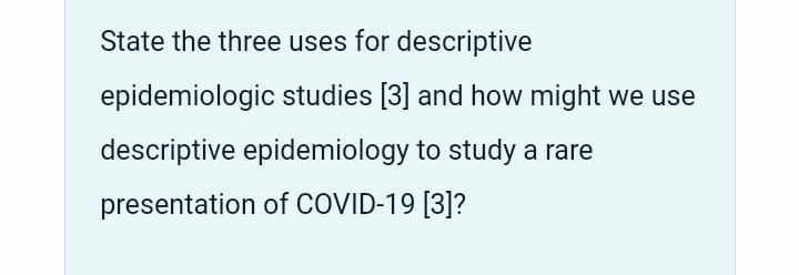 State the three uses for descriptive
epidemiologic studies [3] and how might we use
descriptive epidemiology to study a rare
presentation of COVID-19 [3]?