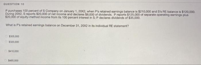 QUESTION 10
P purchases 100 percent of S Company on January 1, 20X2, when P's retained earnings balance is $210,000 and S's RE balance is $120,000.
During 20X2, S reports $20,000 of net income and declares $8,000 of dividends. Preports $125,000 of separate operating earnings plus
$20,000 of equity-method income from its 100 percent interest in S; P declares dividends of $35,000.
What is P's retained earnings balance on December 31, 20X2 in its individual RE statement?
$305,000
O $320,000
$410,000
$465.000
