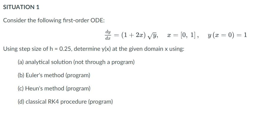 SITUATION 1
Consider the following first-order ODE:
dy
da
(1+ 2æ) VJ,
x = [0, 1], y (x = 0) = 1
Using step size of h = 0.25, determine y(x) at the given domain x using:
(a) analytical solution (not through a program)
(b) Euler's method (program)
(c) Heun's method (program)
(d) classical RK4 procedure (program)
