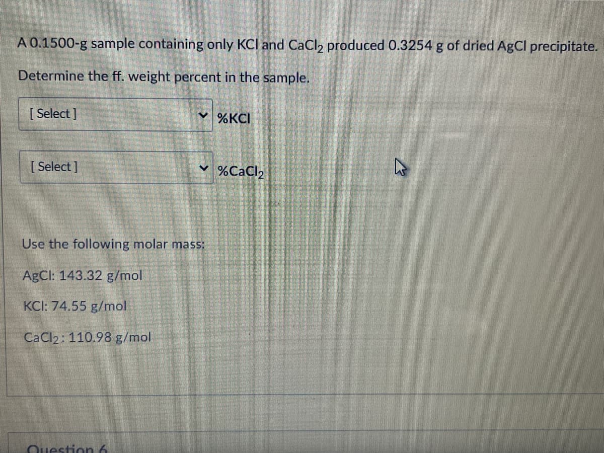 A 0.1500-g sample containing only KCI and CaCl2 produced 0.3254 g of dried AgCl precipitate.
Determine the ff. weight percent in the sample.
[ Select]
%KCI
[ Select ]
%CaCl2
Use the following molar mass:
AgCl: 143.32 g/mol
KCI: 74.55 g/mol
CaCl2: 110.98 g/mol
Question 6

