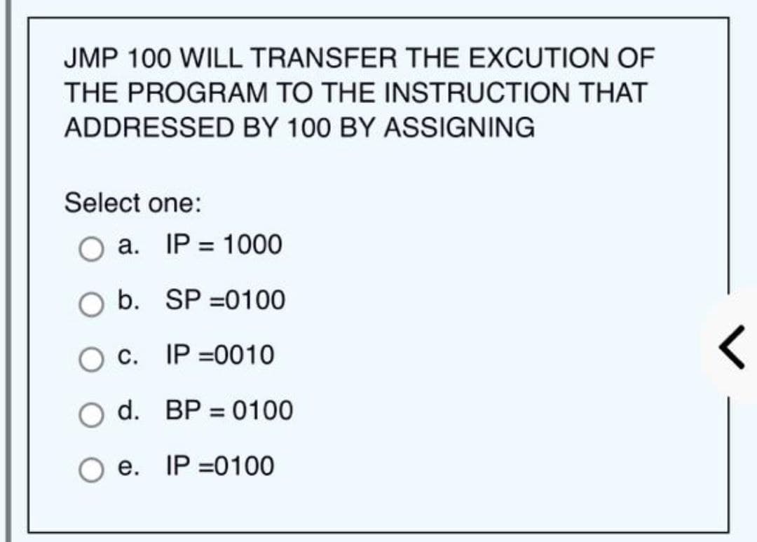 JMP 100 WILL TRANSFER THE EXCUTION OF
THE PROGRAM TO THE INSTRUCTION THAT
ADDRESSED BY 100 BY ASSIGNING
Select one:
a. IP = 1000
O b.
SP=0100
O C.
IP=0010
O d. BP = 0100
e. IP =0100