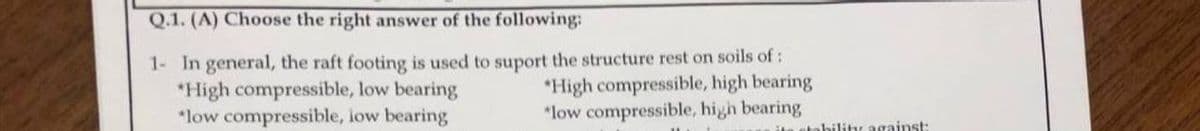 Q.1. (A) Choose the right answer of the following:
1- In general, the raft footing is used to suport the structure rest on soils of:
*High compressible, low bearing
*High compressible, high bearing
"low compressible, low bearing
"low compressible, high bearing
tability against: