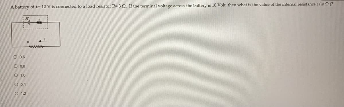 A battery of ɛ= 12 V is connected to a load resistor R= 3 O. If the terminal voltage across the battery is 10 Volt, then what is the value of the internal resistance r (in Q )?
ww
O 0.6
O 0.8
O 1.0
O 0.4
O 1.2
