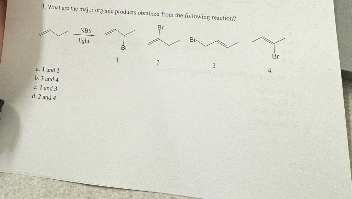 3. What are the major organic products obtained from the following reaction?
Br
a. 1 and 2
b. 3 and 4
c. 1 and 3
d. 2 and 4
NBS
light
1
Br
2
Br
Br
3
4