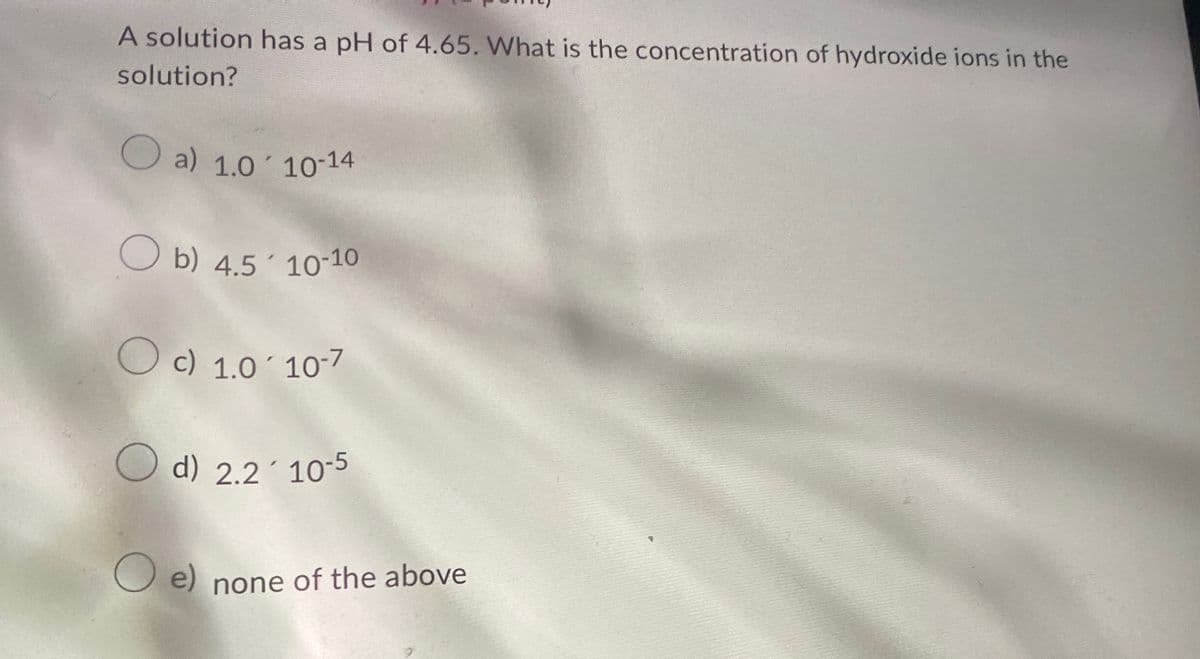 A solution has a pH of 4.65. What is the concentration of hydroxide ions in the
solution?
a) 1.0' 10-14
b) 4.5 10-10
c) 1.0 10-7
d) 2.2 10-5
☐ e) none of the above